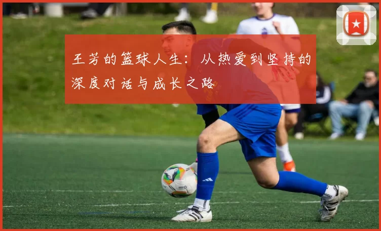 王芳的篮球人生：从热爱到坚持的深度对话与成长之路