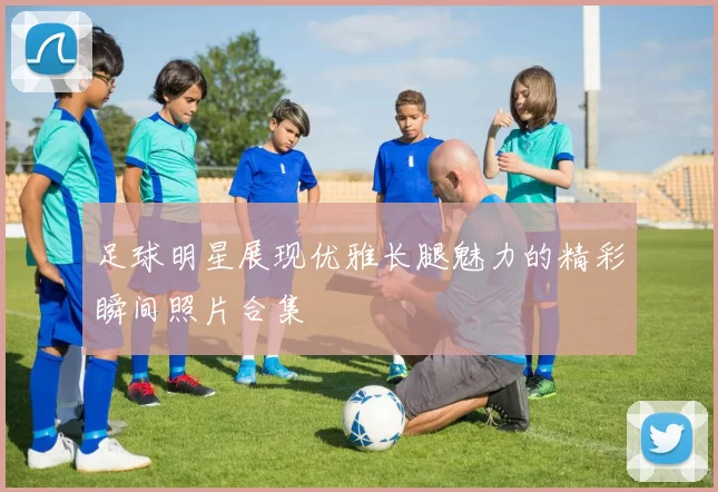 足球明星展现优雅长腿魅力的精彩瞬间照片合集