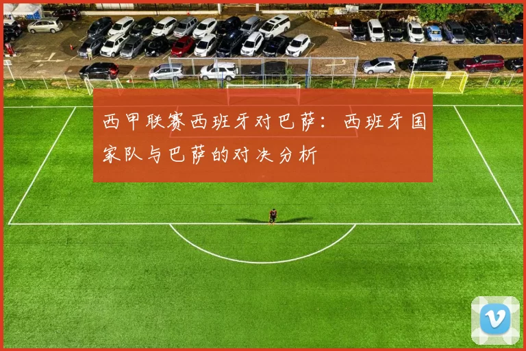 西甲联赛西班牙对巴萨：西班牙国家队与巴萨的对决分析