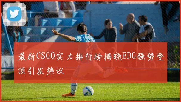 最新CSGO实力排行榜揭晓EDG强势登顶引发热议