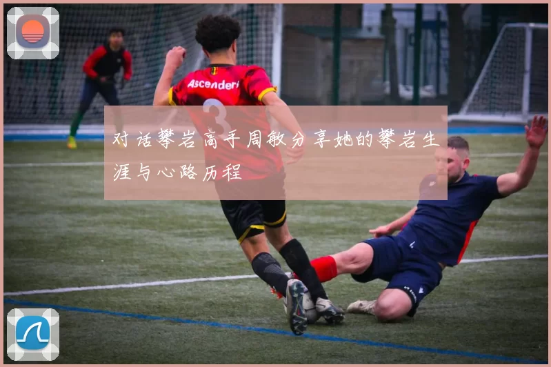 对话攀岩高手周敏分享她的攀岩生涯与心路历程