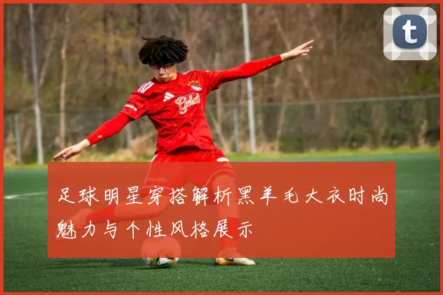 足球明星穿搭解析黑羊毛大衣时尚魅力与个性风格展示
