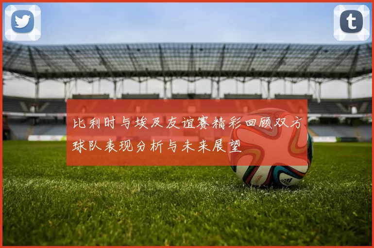 比利时与埃及友谊赛精彩回顾双方球队表现分析与未来展望