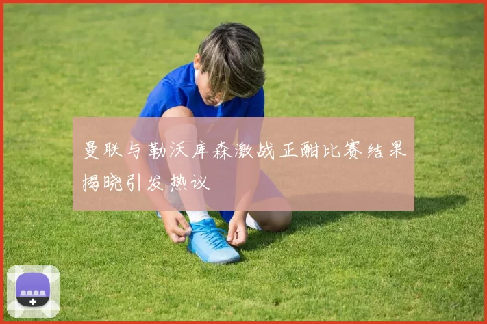 曼联与勒沃库森激战正酣比赛结果揭晓引发热议