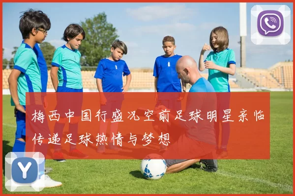 梅西中国行盛况空前足球明星亲临传递足球热情与梦想