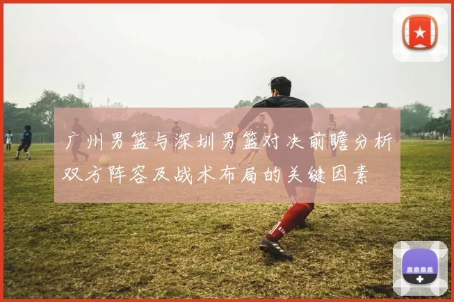 广州男篮与深圳男篮对决前瞻分析双方阵容及战术布局的关键因素