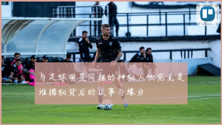 与足球明星同框的神秘人物究竟是谁揭秘背后的故事与缘分