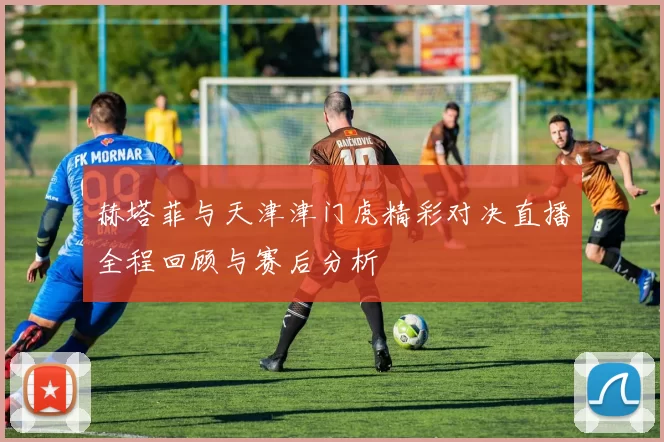 赫塔菲与天津津门虎精彩对决直播全程回顾与赛后分析