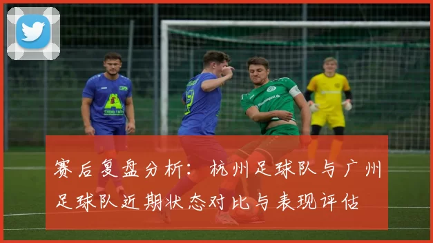 赛后复盘分析：杭州足球队与广州足球队近期状态对比与表现评估