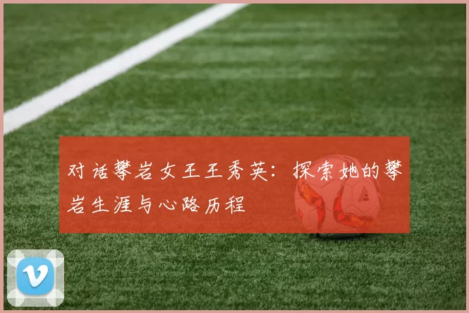 对话攀岩女王王秀英：探索她的攀岩生涯与心路历程