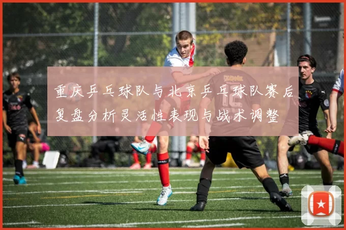 重庆乒乓球队与北京乒乓球队赛后复盘分析灵活性表现与战术调整