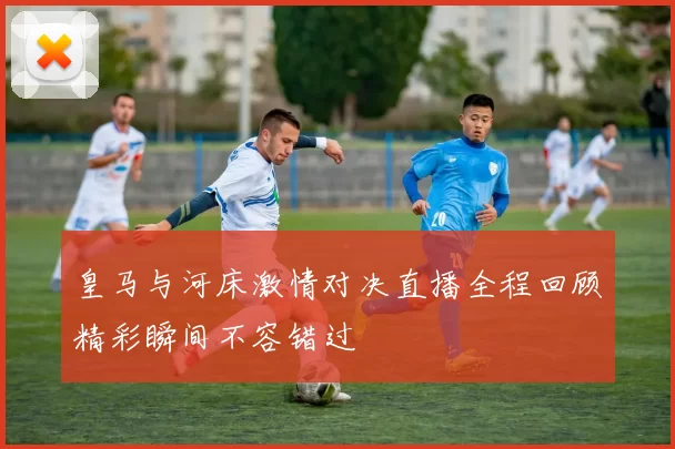皇马与河床激情对决直播全程回顾精彩瞬间不容错过