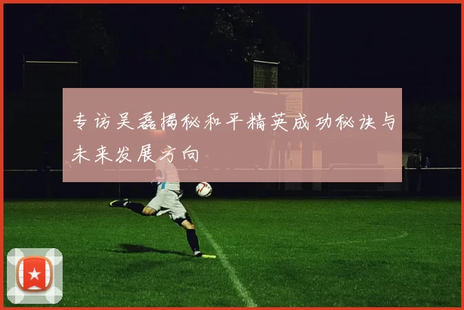 专访吴磊揭秘和平精英成功秘诀与未来发展方向