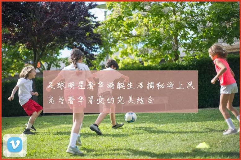 足球明星奢华游艇生活揭秘海上风光与奢华享受的完美结合