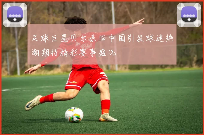 足球巨星贝尔亲临中国引发球迷热潮期待精彩赛事盛况