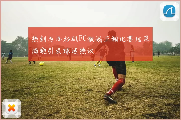 热刺与洛杉矶FC激战正酣比赛结果揭晓引发球迷热议