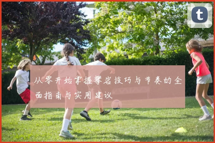 从零开始掌握攀岩技巧与节奏的全面指南与实用建议