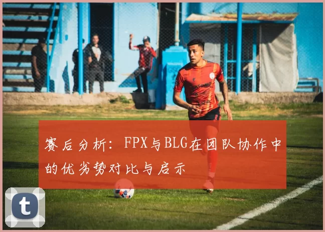 赛后分析：FPX与BLG在团队协作中的优劣势对比与启示