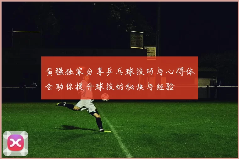 黄强独家分享乒乓球技巧与心得体会助你提升球技的秘诀与经验
