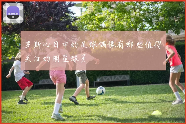 罗斯心目中的足球偶像有哪些值得关注的明星球员