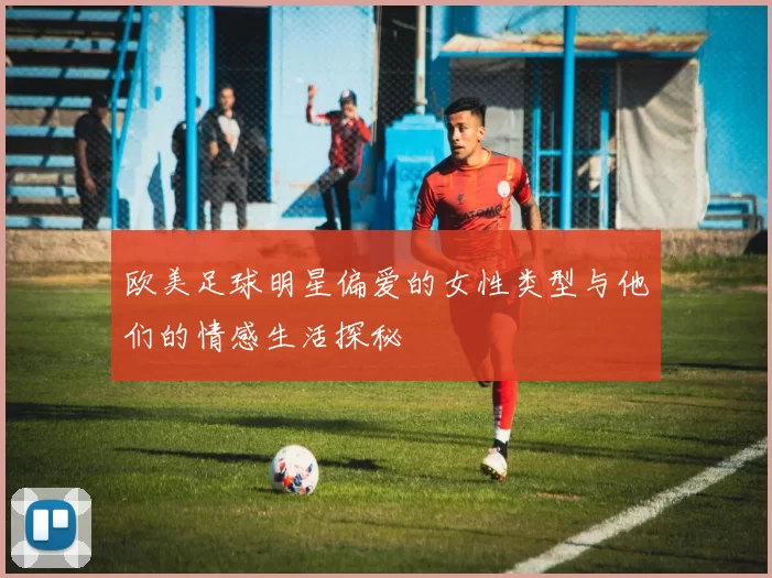 欧美足球明星偏爱的女性类型与他们的情感生活探秘