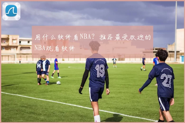 用什么软件看NBA？推荐最受欢迎的NBA观看软件
