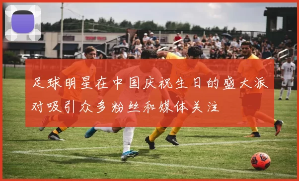 足球明星在中国庆祝生日的盛大派对吸引众多粉丝和媒体关注