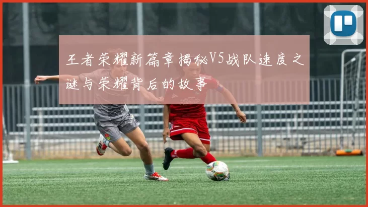 王者荣耀新篇章揭秘V5战队速度之谜与荣耀背后的故事