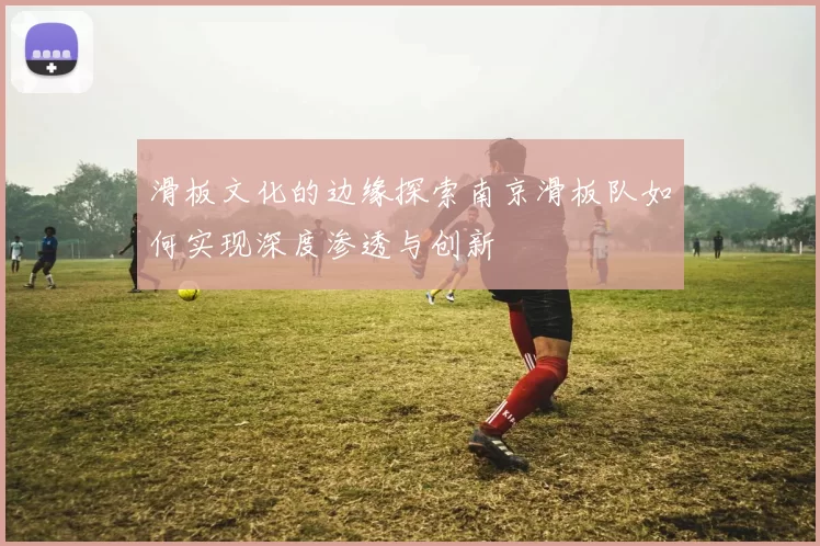 滑板文化的边缘探索南京滑板队如何实现深度渗透与创新