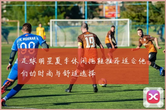 足球明星夏季休闲拖鞋推荐适合他们的时尚与舒适选择
