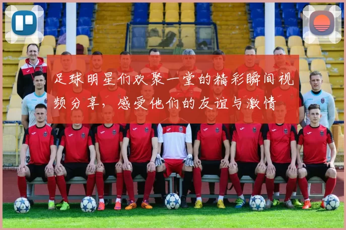足球明星们欢聚一堂的精彩瞬间视频分享，感受他们的友谊与激情