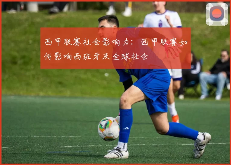 西甲联赛社会影响力：西甲联赛如何影响西班牙及全球社会