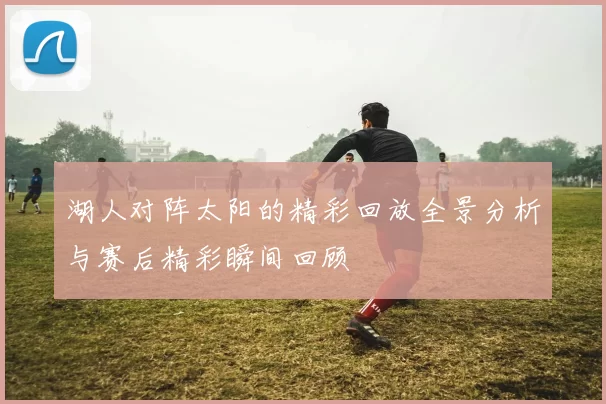湖人对阵太阳的精彩回放全景分析与赛后精彩瞬间回顾