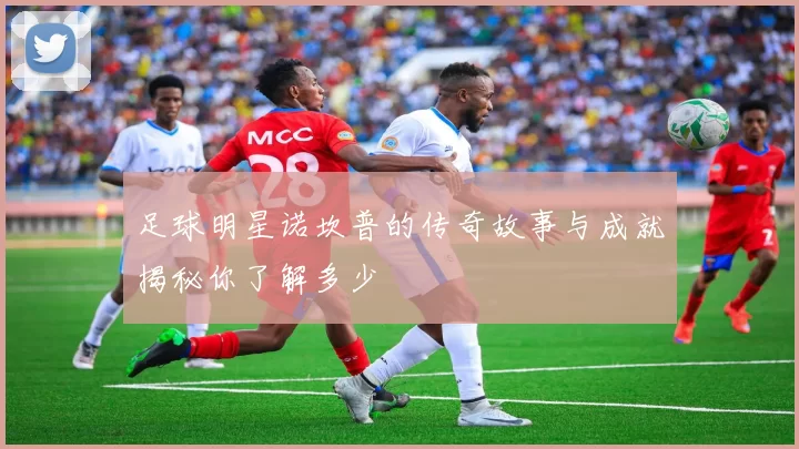 足球明星诺坎普的传奇故事与成就揭秘你了解多少