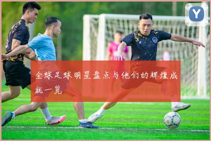 全球足球明星盘点与他们的辉煌成就一览