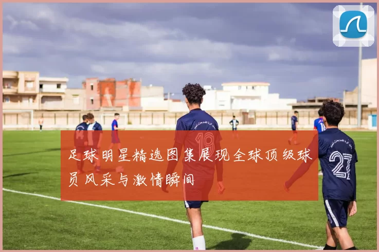 足球明星精选图集展现全球顶级球员风采与激情瞬间