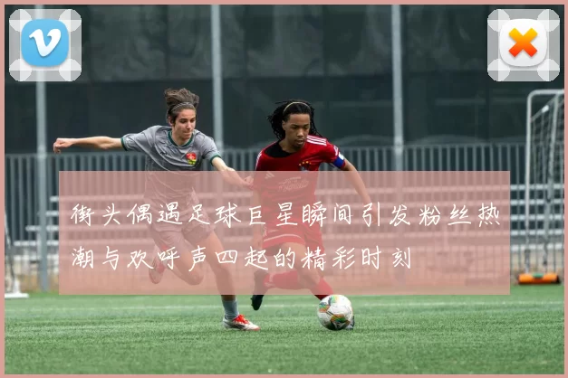 街头偶遇足球巨星瞬间引发粉丝热潮与欢呼声四起的精彩时刻