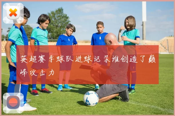英超赛季球队进球记录谁创造了巅峰攻击力