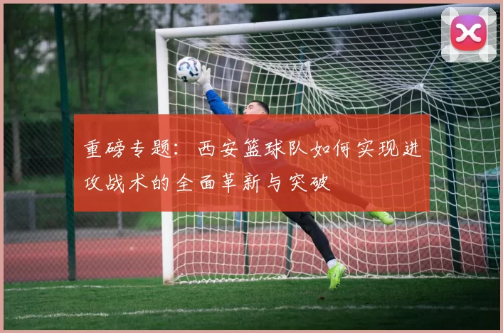 重磅专题：西安篮球队如何实现进攻战术的全面革新与突破