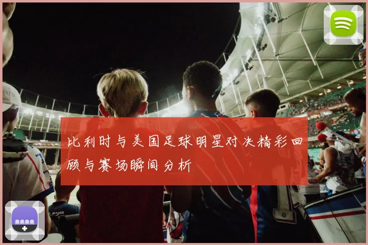 比利时与美国足球明星对决精彩回顾与赛场瞬间分析