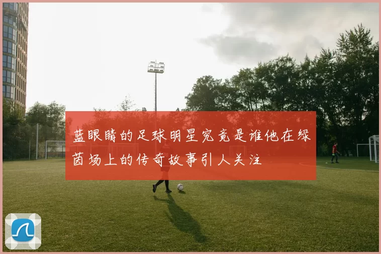 蓝眼睛的足球明星究竟是谁他在绿茵场上的传奇故事引人关注