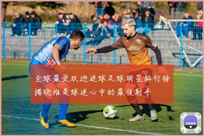 全球最受欢迎进球足球明星排行榜揭晓谁是球迷心中的最佳射手
