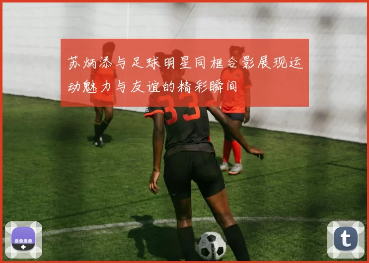 苏炳添与足球明星同框合影展现运动魅力与友谊的精彩瞬间