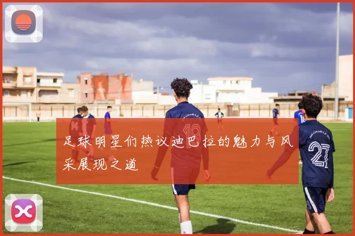 足球明星们热议迪巴拉的魅力与风采展现之道
