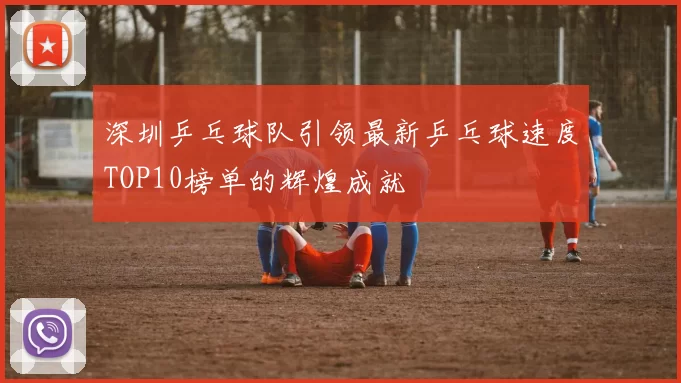 深圳乒乓球队引领最新乒乓球速度TOP10榜单的辉煌成就