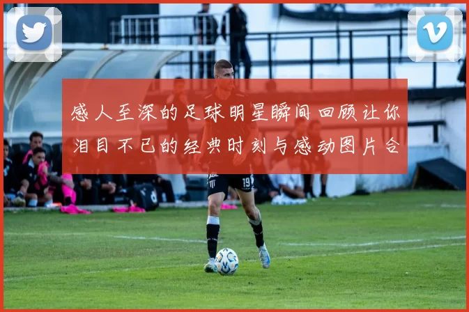 感人至深的足球明星瞬间回顾让你泪目不已的经典时刻与感动图片合集
