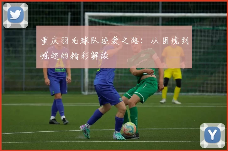 重庆羽毛球队逆袭之路：从困境到崛起的精彩解读