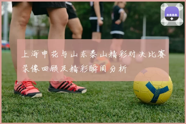 上海申花与山东泰山精彩对决比赛录像回顾及精彩瞬间分析