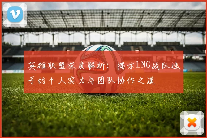 英雄联盟深度解析：揭示LNG战队选手的个人实力与团队协作之道