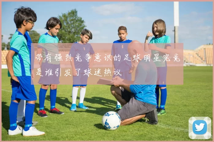 带有强烈竞争意识的足球明星究竟是谁引发了球迷热议